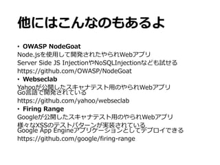 他にはこんなのもあるよ
• OWASP NodeGoat
Node.jsを使用して開発されたやられWebアプリ
Server Side JS InjectionやNoSQLInjectionなども試せる
https://github.com/OWASP/NodeGoat
• Webseclab
Yahooが公開したスキャナテスト用のやられWebアプリ
Go言語で開発されている
https://github.com/yahoo/webseclab
• Firing Range
Googleが公開したスキャナテスト用のやられWebアプリ
様々なXSSのテストパターンが実装されている
Google App Engineアプリケーションとしてデプロイできる
https://github.com/google/firing-range
 
