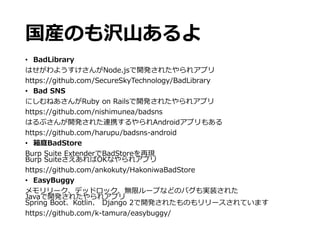 国産のも沢山あるよ
• BadLibrary
はせがわようすけさんがNode.jsで開発されたやられアプリ
https://github.com/SecureSkyTechnology/BadLibrary
• Bad SNS
にしむねあさんがRuby on Railsで開発されたやられアプリ
https://github.com/nishimunea/badsns
はるぷさんが開発された連携するやられAndroidアプリもある
https://github.com/harupu/badsns-android
• 箱庭BadStore
Burp Suite ExtenderでBadStoreを再現
Burp SuiteさえあればOKなやられアプリ
https://github.com/ankokuty/HakoniwaBadStore
• EasyBuggy
メモリリーク、デッドロック、無限ループなどのバグも実装された
Javaで開発されたやられアプリ
Spring Boot、Kotlin、 Django 2で開発されたものもリリースされています
https://github.com/k-tamura/easybuggy/
 