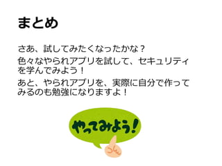 まとめ
さあ、試してみたくなったかな？
色々なやられアプリを試して、セキュリティ
を学んでみよう！
あと、やられアプリを、実際に自分で作って
みるのも勉強になりますよ！
 