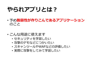 やられアプリとは？
• 予め脆弱性が作りこんであるアプリケーション
のこと
• こんな用途に使えます
• セキュリティを学習したい
• 攻撃のデモなどにつかいたい
• スキャンツールやWAFなどの評価したい
• 実際に攻撃をしてみて学習したい
 
