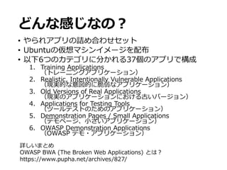どんな感じなの？
• やられアプリの詰め合わせセット
• Ubuntuの仮想マシンイメージを配布
• 以下6つのカテゴリに分かれる37個のアプリで構成
1. Training Applications
（トレーニングアプリケーション）
2. Realistic, Intentionally Vulnerable Applications
（現実的な意図的に脆弱なアプリケーション）
3. Old Versions of Real Applications
（現実のアプリケーションにおける古いバージョン）
4. Applications for Testing Tools
（ツールテストのためのアプリケーション）
5. Demonstration Pages / Small Applications
（デモページ、小さいアプリケーション）
6. OWASP Demonstration Applications
（OWASP デモ・アプリケーション）
詳しいまとめ
OWASP BWA (The Broken Web Applications) とは？
https://www.pupha.net/archives/827/
 