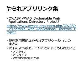 やられアプリリンク集
• OWASP VWAD（Vulnerable Web
Applications Deirectory Project）
https://www.owasp.org/index.php/OWASP
_Vulnerable_Web_Applications_Directory_P
roject
• 現在利用可能なやられアプリケーションの
まとめ
• 以下のようなカテゴリごとにまとめられている
• オンライン
• オフライン
• VMやISO配布のもの
 