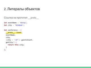 2. Литералы объектов
Ссылка на прототип __proto__
let eventName = 'miniq';
let city = 'Vitebsk';
let conference = {
__proto__: Event,
eventName,
city,
[city + '-17']: guestsCount,
getCity() {
return this.city;
}
};
 