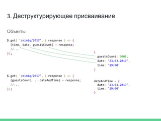 3. Деструктурирующее присваивание
Объекты
$.get( '/miniq/2017', ( response ) => {
{time, date, guestsCount} = response;
//...
});
$.get( '/miniq/2017', ( response ) => {
{guestsCount, ...dateAndTime} = response;
//...
});
dateAndTime = {
date: '23.03.2017',
time: '19:00'
}
{
guestsCount: 9001,
date: '23.03.2017',
time: '19:00'
}
 