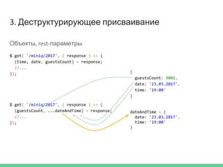 3. Деструктурирующее присваивание
Объекты, rest-параметры
$.get( '/miniq/2017', ( response ) => {
{time, date, guestsCount} = response;
//...
});
$.get( '/miniq/2017', ( response ) => {
{guestsCount, ...dateAndTime} = response;
//...
});
dateAndTime = {
date: '23.03.2017',
time: '19:00'
}
{
guestsCount: 9001,
date: '23.03.2017',
time: '19:00'
}
 