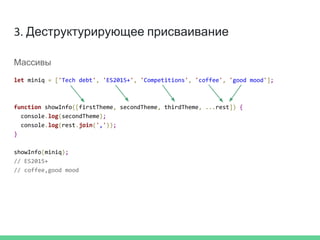 3. Деструктурирующее присваивание
Массивы
let miniq = ['Tech debt', 'ES2015+', 'Competitions', 'coffee', 'good mood'];
function showInfo([firstTheme, secondTheme, thirdTheme, ...rest]) {
console.log(secondTheme);
console.log(rest.join(','));
}
showInfo(miniq);
// ES2015+
// coffee,good mood
 