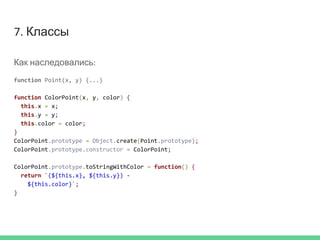 7. Классы
Как наследовались:
function Point(x, y) {...}
function ColorPoint(x, y, color) {
this.x = x;
this.y = y;
this.color = color;
}
ColorPoint.prototype = Object.create(Point.prototype);
ColorPoint.prototype.constructor = ColorPoint;
ColorPoint.prototype.toStringWithColor = function() {
return `(${this.x}, ${this.y}) -
${this.color}`;
}
 