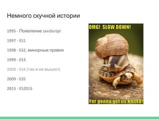 Немного скучной истории
1995 - Появление JavaScript
1997 - ES1
1998 - ES2, минорные правки
1999 - ES3
2008 - ES4 (так и не вышел)
2009 - ES5
2015 - ES2015
 