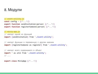 8. Модули
// event-utility.js
const config = {/*...*/}
export function sendInvitation(person) {/*...*/}
export function registerSomeone(person) {/*...*/}
// miniq-app.js
// импорт одной из функций
import {sendInvitation} from './event-utility';
// импорт функции в переменную с другим именем
import {registerSomeone as register} from './event-utility';
// импорт всего содержимого в объект
import * as util from './event-utility';
// ...
export class MiniqApp {/*...*/}
 