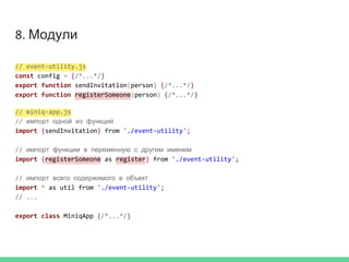 8. Модули
// event-utility.js
const config = {/*...*/}
export function sendInvitation(person) {/*...*/}
export function registerSomeone(person) {/*...*/}
// miniq-app.js
// импорт одной из функций
import {sendInvitation} from './event-utility';
// импорт функции в переменную с другим именем
import {registerSomeone as register} from './event-utility';
// импорт всего содержимого в объект
import * as util from './event-utility';
// ...
export class MiniqApp {/*...*/}
 