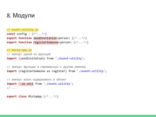 8. Модули
// event-utility.js
const config = {/*...*/}
export function sendInvitation(person) {/*...*/}
export function registerSomeone(person) {/*...*/}
// miniq-app.js
// импорт одной из функций
import {sendInvitation} from './event-utility';
// импорт функции в переменную с другим именем
import {registerSomeone as register} from './event-utility';
// импорт всего содержимого в объект
import * as util from './event-utility';
// ...
export class MiniqApp {/*...*/}
 