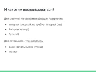И как этим воспользоваться?
Для модулей понадобится сборщик / загрузчик:
● Webpack (мощный, но требует Webpack Ops)
● Rollup (попроще)
● SystemJS
Для остального - транспайлеры
● Babel (остальные не нужны)
● Traceur
 