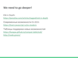 We need to go deeper!
ES6 in Depth:
https://ponyfoo.com/articles/tagged/es6-in-depth
Современные возможности ES-2015:
https://learn.javascript.ru/es-modern
Таблицы поддержки новых возможностей
https://kangax.github.io/compat-table/es6/
http://node.green/
 