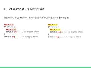 1. let & const - замена var
Область видимости - блок {} (if, for, etc.), а не функция
let a = 5;
if (true) {
let a = 10;
console.log(a); // 10 внутри блока
}
console.log(a); // 5 снаружи блока
var a = 5;
if (true) {
var a = 10;
console.log(a); // 10 внутри блока
}
console.log(a); // 10 снаружи блока
 