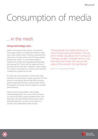 … in the mesh
Video is a hot topic at the moment, and certainly
the younger audience is leading the charge to watch
more video content online. 76% have streamed short
video clips in the last month, and 57% have watched
programmes or films. To some extent uptake is
hampered by infrastructure (broadband bandwidth),
also because the TV set is still the traditional hub of
the home. But as with other ‘traditional’ media, longer-
form video is now online too, and the youth audience
is leading the uptake here as well.
It is clear that communication is not the only major
motivator for going online. Another key driver of online
activity is now gaming. Almost half (44%) of young
people played games online in the last week, while a
third played on consoles and 22% played on portable
gaming devices.
Internet access using mobiles is still a hugely
underdeveloped area. The most common activities
are using email (52%), checking weather/travel, and
listening to the radio. Mobile Internet access varies
drastically between countries (on the whole, it is
actually more widespread outside Europe).
Consumption of media
Using technology cont...
“Young people use mobile phones as a
means of portraying themselves. The use
of the mobile also allows them to have an
“infinitely variable” timetable which is not
fixed and which takes into account the
urges of the moment, the spontaneity.”
Julien Fere, Young Adults Revealed
 