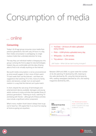 … online
Today’s 16-24 age group consumes more media than
previous generations. But with only 24 hours in a day,
their media consumption is overlapping: no single
medium holds their undivided attention for long.
The way they use individual media is changing too: this
group is among the first to adjust to new technologies.
Indeed, they are comfortable with the idea of being
able to find or do virtually anything on the Internet.
But youth media consumption is not as unconventional
as some would suggest. In fact, more of them watch
TV each week than use the Internet – and there are
suggestions that watching TV is first, more of a family
event, and second, a simple ‘turn on and watch’
medium in a way that the Internet can’t quite match.
In short, despite the vast array of technologies and
entertainment devices available, teenagers and young
adults continue to enjoy activities that parallel those of
previous generations – listening to music, watching TV
and being with friends – although all of these activities
now include a significant online component.
What’s more, modern Youth doesn’t always have to go
out to have fun. 35% agree that it’s as much fun staying
at home as going out anywhere.
Between 2004 and 2008, in a given week the number
of 16-24s watching TV declined by 10%, listening to
the radio declined by 4%, using the Internet grew by
44%, reading newspapers declined by 11%, and reading
magazines declined by 16%...
Consumption of media
Consuming
•	 YouTube – 14 hours of video uploaded
every minute
•	 Flickr – 6.6M photos uploaded every day
•	 Wikipedia – 11.2M articles
•	 Trip advisor – 15m reviews
UM Tracker – When did we start trusting strangers?
The ‘Mediascope European
Study’ is particularly useful for
trends in popularity and usage
of different channels
 