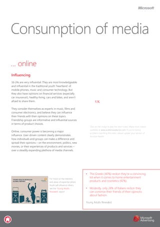 … online
16-24s are very influential. They are most knowledgeable
and influential in the traditional youth ‘heartland’ of
mobile phones, music and consumer technology. But
they also have opinions on financial services (especially
car insurance!), healthy-living, cars and bikes, and aren’t
afraid to share them.
They consider themselves as experts in music, films and
consumer electronics, and believe they can influence
their friends with their opinions on these topics.
Friendship groups are informative and influential sources
in terms of product choices.
Online, consumer power is becoming a major
influence. User-driven content clearly demonstrates
how individuals and groups can make a difference and
spread their opinions – on the environment, politics, new
movies, or their experiences of products and services –
over a steadily expanding plethora of media channels.
Consumption of media
Influencing
•	 The Greeks (40%) reckon they’re a convincing
lot when it comes to home entertainment
products and cosmetics (42%).
•	 Modestly, only 24% of Italians reckon they
can convince their friends of their opinions
about fashion.
Young Adults Revealed
For more on the interests
and areas of expertise where
Youth will influence others,
see the ‘Young Adults
Revealed’ report
Click on the image to play the short video. Many more videos
available at www.audienceselector.com. If you’re having
problems watching the video, please update your version of
Acrobat Reader.
UK
 
