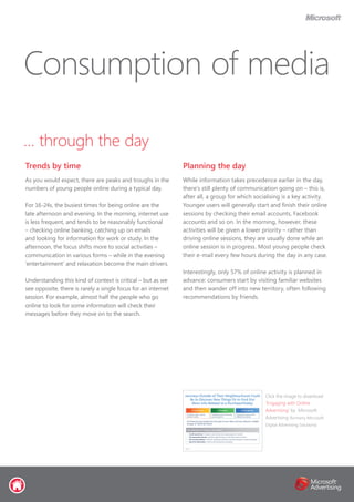 … through the day
Trends by time
As you would expect, there are peaks and troughs in the
numbers of young people online during a typical day.
For 16-24s, the busiest times for being online are the
late afternoon and evening. In the morning, internet use
is less frequent, and tends to be reasonably functional
– checking online banking, catching up on emails
and looking for information for work or study. In the
afternoon, the focus shifts more to social activities –
communication in various forms – while in the evening
‘entertainment’ and relaxation become the main drivers.
Understanding this kind of context is critical – but as we
see opposite, there is rarely a single focus for an internet
session. For example, almost half the people who go
online to look for some information will check their
messages before they move on to the search.
Planning the day
While information takes precedence earlier in the day,
there’s still plenty of communication going on – this is,
after all, a group for which socialising is a key activity.
Younger users will generally start and finish their online
sessions by checking their email accounts, Facebook
accounts and so on. In the morning, however, these
activities will be given a lower priority – rather than
driving online sessions, they are usually done while an
online session is in progress. Most young people check
their e-mail every few hours during the day in any case.
Interestingly, only 57% of online activity is planned in
advance: consumers start by visiting familiar websites
and then wander off into new territory, often following
recommendations by friends.
Consumption of media
Click the image to download
‘Engaging with Online
Advertising’ by Microsoft
Advertising (formerly Microsoft
Digital Advertising Solutions)
 