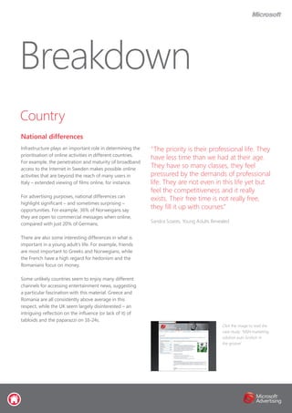 Country
National differences
Breakdown
Infrastructure plays an important role in determining the
prioritisation of online activities in different countries.
For example, the penetration and maturity of broadband
access to the Internet in Sweden makes possible online
activities that are beyond the reach of many users in
Italy – extended viewing of films online, for instance.
For advertising purposes, national differences can
highlight significant – and sometimes surprising –
opportunities. For example, 36% of Norweigans say
they are open to commercial messages when online,
compared with just 20% of Germans.
There are also some interesting differences in what is
important in a young adult’s life. For example, friends
are most important to Greeks and Norwegians, while
the French have a high regard for hedonism and the
Romanians focus on money.
Some unlikely countries seem to enjoy many different
channels for accessing entertainment news, suggesting
a particular fascination with this material. Greece and
Romania are all consistently above average in this
respect, while the UK seem largely disinterested – an
intriguing reflection on the influence (or lack of it) of
tabloids and the paparazzi on 16-24s.
“The priority is their professional life. They
have less time than we had at their age.
They have so many classes, they feel
pressured by the demands of professional
life. They are not even in this life yet but
feel the competitiveness and it really
exists. Their free time is not really free,
they fill it up with courses.”
Sandra Soares, Young Adults Revealed
Click the image to read the
case study: ‘MSN marketing
solution puts Grolsch in
the groove’
 