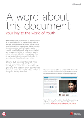 A word about
this documentyour key to the world of Youth
We understand the pressing need for audience insight
as an essential element of any campaign – it’s why
we have brought together a range of sources in this
single document. The idea is to put at your fingertips
key points from the wealth of industry-leading
research owned by Microsoft Advertising – whether
you are a planner looking for intelligence to share
with your team, an advertiser needing to get closer
to your consumers, or just someone interested in
understanding this audience in more detail.
Of course, Youth is just one of the markets that we
understand deeply and reach globally everyday –
hopefully this document gives you the confidence to
get in touch if you need more custom research or ideas
on how you can use these insights and our solutions to
engage and influence the market.
The videos used to add colour and depth to this insight
report are taken from a much larger selection available
to view and download at www.audienceselector.com
Youth: their hopes, fears, interests, activities, purchasing
and influencing behaviours... View all of the video
vox pops at www.audienceselector.com
 