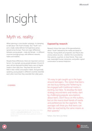 “It’s easy to get caught up in the hype
around teenagers. The notion that teens
are too busy texting and Twittering to
be engaged with traditional media is
exciting, but false. To develop the best
strategy around teens and media, start
by challenging popular assumptions
about teens. Don’t focus on the outliers,
but on the macro-level trends of media
and preferences for the segment. The
averages will show you that teens can
often be reached by the same means as
their parents.”
Nielsen, How Teens Use Media
Myth vs. reality
When planning a cross-border campaign, it’s tempting
to talk about “the Youth of today”. But “Youth” isn’t
just a single, easily defined, homogeneous group
spread across Europe. There are major differences
between young people – male and female – in different
countries and age groups, with different interests,
habits and hobbies.
Despite these differences, there are important common
factors. For example: young people between 16 and 24
years old are disproportionately heavy users of digital
media in their daily lives. They lead the rest of the
field in their media consumption habits. And generally
speaking, young people in different countries resemble
each other more than they resemble their older peers.
Insight
Exposed by research
Research shows that many of the generalisations
about “Youth” beloved by the media are based on
hearsay. Young adults are pragmatic, but they’re also
anxious about security – whether this is provided by
their parents, a partner, or close friends. They crave
real, meaningful human interaction, and prefer a good
conversation to wanton hedonism.
Click on the image to play the short video. Many more videos
available at www.audienceselector.com. If you’re having
problems watching the video, please update your version of
Adobe Reader.
CANNES
 