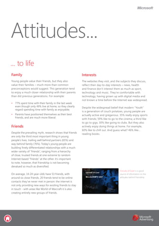 ... to life
Family
Young people value their friends, but they also
value their families – much more than common
preconceptions would suggest. This generation tend
to enjoy a much closer relationship with their parents
than did previous generations. For example:
•	 77% spent time with their family in the last week
even though only 49% live at home, so they clearly
regard spending time with family as enjoyable;
•	 Parents have positioned themselves as their best
friends, and are much more liberal.
Friends
Despite the prevailing myth, research shows that friends
are only the third most important thing in young
people’s lives, trailing well behind partners (65%) and
way behind family (76%). Today’s young people are
building finely differentiated relationships with a much
wider variety of “friends”, ranging from a hierarchy
of close, trusted friends at one extreme to random
Internet-based “friends” at the other. It’s important
to note, however, that friendship is not becoming
devalued so much as diversified.
On average, 14-24-year-olds have 53 friends, with
around six close friends. 20 friends tend to be online
contacts they’ve never met in person: the internet is
not only providing new ways for existing friends to stay
in touch - with areas like World of Warcraft it is also
creating entirely new groups of friends.
Attitudes...
‘Circuits of Cool’ is a good
source of information on the
attitudes behind friendship
Interests
The websites they visit, and the subjects they discuss,
reflect their day-to-day interests – news, health
and finance don’t interest them as much as sport,
technology and music. They’re comfortable with
technology, having grown up with digital media and
not known a time before the Internet was widespread.
Despite the widespread belief that modern “Youth”
is a generation of couch potatoes, young people are
actually active and gregarious. 35% really enjoy sports
with friends; 59% like to go to the cinema; a third like
to go to gigs; 30% like going to clubs. But they also
actively enjoy doing things at home. For example,
60% like to chill out. And guess what? 46% like...
reading books.
 