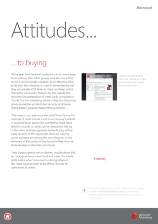 … to buying
We’ve seen that the youth audience is often more open
to advertising than other groups (and also more likely
to see it as intrinsically valuable). But in deciding what
to do with this influence, it is worth remembering that
they are actually LESS likely to make purchases online
than other consumers. Reasons for this include the
relatively low penetration of credit cards compared to
25-34s, but the underlying theme is that this discerning
group researches products and services extensively
online before going to make offline purchases.
This research can take a number of different forms. For
example, it could include a visit to a company’s website
in response to an advert (for example to check stock
levels in a store), or using a price comparison site (as
in the video example opposite) before buying offline.
Later sections of this report also illustrate how the
youth audience are among the most frequent online
reviewers of the products they buy (and they also use
these reviews to plan their purchases).
Their biggest spends are on clothes, mobile phone bills,
technological items, snack food and travel. But clearly
while online advertising exerts a strong influence,
the result is just as likely to be offline revenue for
advertisers as online.
Attitudes...
Click the image to read the
case study: ‘Mobile and online
prove perfect screen couple
for Get Smart launch’
Click on the image to play the short video. Many more videos
available at www.audienceselector.com. If you’re having
problems watching the video, please update your version of
Acrobat Reader.
Germany
 