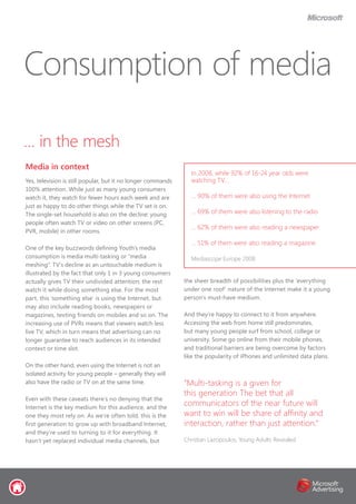 … in the mesh
Media in context
Yes, television is still popular, but it no longer commands
100% attention. While just as many young consumers
watch it, they watch for fewer hours each week and are
just as happy to do other things while the TV set is on.
The single-set household is also on the decline: young
people often watch TV or video on other screens (PC,
PVR, mobile) in other rooms.
One of the key buzzwords defining Youth’s media
consumption is media multi-tasking or “media
meshing”. TV’s decline as an untouchable medium is
illustrated by the fact that only 1 in 3 young consumers
actually gives TV their undivided attention; the rest
watch it while doing something else. For the most
part, this ‘something else’ is using the Internet, but
may also include reading books, newspapers or
magazines, texting friends on mobiles and so on. The
increasing use of PVRs means that viewers watch less
live TV, which in turn means that advertising can no
longer guarantee to reach audiences in its intended
context or time slot.
On the other hand, even using the Internet is not an
isolated activity for young people – generally they will
also have the radio or TV on at the same time.
Even with these caveats there’s no denying that the
Internet is the key medium for this audience, and the
one they most rely on. As we’re often told, this is the
first generation to grow up with broadband Internet,
and they’re used to turning to it for everything. It
hasn’t yet replaced individual media channels, but
the sheer breadth of possibilities plus the ‘everything
under one roof’ nature of the Internet make it a young
person’s must-have medium.
And they’re happy to connect to it from anywhere.
Accessing the web from home still predominates,
but many young people surf from school, college or
university. Some go online from their mobile phones,
and traditional barriers are being overcome by factors
like the popularity of iPhones and unlimited data plans.
Consumption of media
In 2008, while 92% of 16-24 year olds were
watching TV...
… 90% of them were also using the Internet
… 69% of them were also listening to the radio
… 62% of them were also reading a newspaper
… 51% of them were also reading a magazine
Mediascope Europe 2008
“Multi-tasking is a given for
this generation The bet that all
communicators of the near future will
want to win will be share of affinity and
interaction, rather than just attention.”
Christian Lazopoulos, Young Adults Revealed
 