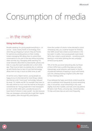 … in the mesh
Broadly speaking, for young people everything is – or
can be – social, mainly thanks to technology. Even
when they go shopping in person, they ask friends
for opinions by sending photos on their mobiles.
Instant messaging (IM) allows them to extend their
conversations to any part of the day without excluding
other activities (e.g. messaging while watching TV);
social networks allow them to share banter, photos and
links in a way that wasn’t possible even a short while
ago. They’re just as keen as anybody else on catching
up with friends face-to-face; it’s just that technology
allows them to stay in touch at other times as well.
As techno-savvy ‘digital natives’, young people are
happy to turn to the Internet for most things; indeed,
the Internet is the “most loved” technology, followed
by email, TV, mobile and IM. For example, they listen to
the radio almost as much over the Internet as through a
conventional set. Young people don’t read newspapers
as much as their older peers, possibly because of a
lower level of interest in news overall – but also because
they use newspaper and portal sites to get their regular
news updates, often through RSS subscriptions.
Given the number of column inches devoted to social
networking sites, you could be forgiven for thinking
that 100% would have visited a social network in the
last week. In reality, more young people read a book
(63%) than visited a social network – something worth
bearing in mind when plotting the next campaign
aimed at young adults.
70% of 14-24s use social networking sites, but fewer
of them (54%) have a profile they keep up to date.
Interestingly, social networks rank lowest on the list
of preferred methods of keeping in touch with friends
(just 2%), whereas texting is highest (22%) after face-
to-face meetings (52%).
If you believed the hype, you’d think content would be
sent or published most frequently by social networking
sites. In actual fact, social networking is only used
slightly more than mobiles, and trails some way behind
IM and e-mail. Photos, amusing clips, interesting links,
TV clips and news clips are sent most frequently.
Consumption of media
Using technology
Continued...
 