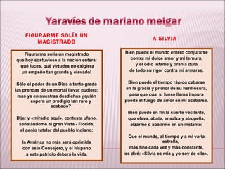 FIGURARME SOLÍA UN MAGISTRADO A SILVIA Figurarme solía un magistrado que hoy sostuviese a la nación entera: ¡qué luces, qué virtudes no exigiera un empeño tan grande y elevado! Sólo el poder de un Dios a tanto grado las prendas de un mortal llevar pudiera; mas ya en nuestras desdichas ¿quién espera un prodigio tan raro y acabado? Dije: y «miradlo aquí», contesta ufano, señalándome el gran Vista - Florida, el genio tutelar del pueblo indiano; la América no más será oprimida con este Consejero, y el hispano a este patricio deberá la vida. Bien puede el mundo entero conjurarse contra mi dulce amor y mi ternura, y el odio infame y tiranía dura de todo su rigor contra mí armarse. Bien puede el tiempo rápido cebarse en la gracia y primor de su hermosura, para que cual si fuese llama impura pueda el fuego de amor en mí acabarse. Bien puede en fin la suerte vacilante, que eleva, abate, ensalza y atropella, alzarme o abatirme en un instante; Que el mundo, al tiempo y a mi varia estrella, más fino cada vez y más constante, les diré: «Silvia es mía y yo soy de ella».  