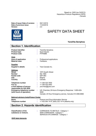 Based on: GHS (rev 5)(2013)
Hazardous Products Regulations (HPR)
- Canada
Date of issue/ Date of revision : 09/11/2019
Date of previous issue : 11/23/2018
Version : 2.0
SAFETY DATA SHEET
YaraVita Seniphos
Section 1. Identification
Product identifier : YaraVita Seniphos
Product type : liquid (liquid)
Product code : PYPAMM
Uses
Area of application : Professional applications
Material uses : Fertilizers.
Supplier
Supplier's details : Yara Canada Inc.
Address
Street : 1874 Scarth Street
Number : Ste 1800
Postal code : S4P 4B3
City : Regina
Country : Canada
Telephone number : +1 306 525 7600
Fax no. : +1 306 525 2942
e-mail address of person
responsible for this SDS
: yna-hesq@yara.com
Emergency telephone number
(with hours of operation)
: US: Chemtrec 24-hours Emergency Response: 1-800-424-
9300
Canada: 24 Hour Emergency service, Canutec 613-996-6666
National advisory body/Poison Center
Name : Poisons and Drug Information Service
Telephone number : +1 403 944 1414, (800) 332 1414 (Alberta only)
Section 2. Hazards identification
Classification of the
substance or mixture.
: CORROSIVE TO METALS - Category 1
SKIN CORROSION - Category 1
SERIOUS EYE DAMAGE - Category 1
GHS label elements
 