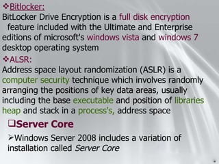 ALSR: Address space layout randomization (ASLR) is a  computer security  technique which involves randomly arranging the positions of key data areas, usually including the base  executable  and position of  libraries   heap  and stack in a  process's,  address space Windows Server 2008 includes a variation of installation called  Server Core Server Core Bitlocker: BitLocker Drive Encryption is a  full disk encryption   feature included with the Ultimate and Enterprise editions of microsoft's  windows vista  and  windows 7  desktop operating system 