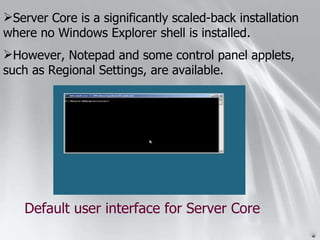 Server Core is a significantly scaled-back installation where no Windows Explorer shell is installed. However, Notepad and some control panel applets, such as Regional Settings, are available. Default user interface for Server Core 