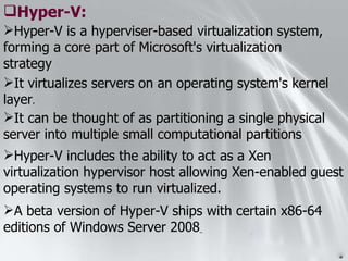Hyper-V is a hyperviser-based virtualization system, forming a core part of Microsoft's virtualization strategy Hyper-V: It virtualizes servers on an operating system's kernel layer . It can be thought of as partitioning a single physical server into multiple small computational partitions Hyper-V includes the ability to act as a Xen virtualization hypervisor host allowing Xen-enabled guest operating systems to run virtualized. A beta version of Hyper-V ships with certain x86-64 editions of Windows Server 2008   