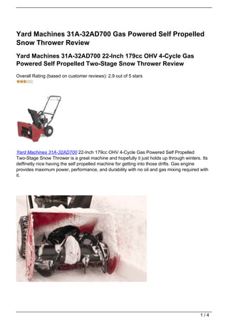 Yard Machines 31A-32AD700 Gas Powered Self Propelled
Snow Thrower Review
Yard Machines 31A-32AD700 22-Inch 179cc OHV 4-Cycle Gas
Powered Self Propelled Two-Stage Snow Thrower Review
Overall Rating (based on customer reviews): 2.9 out of 5 stars




Yard Machines 31A-32AD700 22-Inch 179cc OHV 4-Cycle Gas Powered Self Propelled
Two-Stage Snow Thrower is a great machine and hopefully it just holds up through winters. Its
deffinetly nice having the self propelled machine for getting into those drifts. Gas engine
provides maximum power, performance, and durability with no oil and gas mixing required with
it.




                                                                                         1/4
 
