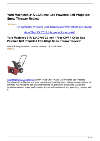 Yard Machines 31A-32AD700 Gas Powered Self Propelled
Snow Thrower Review

          (11 customer reviews) Click here to see what others are saying

                   As of Sep 25, 2012 this product is on sale!

Yard Machines 31A-32AD700 22-Inch 179cc OHV 4-Cycle Gas
Powered Self Propelled Two-Stage Snow Thrower Review
Overall Rating (based on customer reviews): 2.9 out of 5 stars




Yard Machines 31A-32AD700 22-Inch 179cc OHV 4-Cycle Gas Powered Self Propelled
Two-Stage Snow Thrower is a great machine and hopefully it just holds up through winters. Its
deffinetly nice having the self propelled machine for getting into those drifts. Gas engine
provides maximum power, performance, and durability with no oil and gas mixing required with
it.




                                                                                         1/4
 