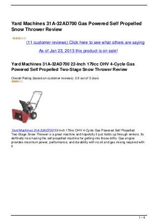 Yard Machines 31A-32AD700 Gas Powered Self Propelled
Snow Thrower Review

          (11 customer reviews) Click here to see what others are saying

                   As of Jan 23, 2013 this product is on sale!


Yard Machines 31A-32AD700 22-Inch 179cc OHV 4-Cycle Gas
Powered Self Propelled Two-Stage Snow Thrower Review
Overall Rating (based on customer reviews): 2.9 out of 5 stars




Yard Machines 31A-32AD700 22-Inch 179cc OHV 4-Cycle Gas Powered Self Propelled
Two-Stage Snow Thrower is a great machine and hopefully it just holds up through winters. Its
deffinetly nice having the self propelled machine for getting into those drifts. Gas engine
provides maximum power, performance, and durability with no oil and gas mixing required with
it.




                                                                                         1/4
 