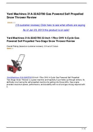 Yard Machines 31A-32AD700 Gas Powered Self Propelled
Snow Thrower Review

          (13 customer reviews) Click here to see what others are saying

                   As of Jan 23, 2013 this product is on sale!


Yard Machines 31A-32AD700 22-Inch 179cc OHV 4-Cycle Gas
Powered Self Propelled Two-Stage Snow Thrower Review
Overall Rating (based on customer reviews): 2.9 out of 5 stars




Yard Machines 31A-32AD700 22-Inch 179cc OHV 4-Cycle Gas Powered Self Propelled
Two-Stage Snow Thrower is a great machine and hopefully it just holds up through winters. Its
deffinetly nice having the self propelled machine for getting into those drifts. Gas engine
provides maximum power, performance, and durability with no oil and gas mixing required with
it.




                                                                                         1/4
 