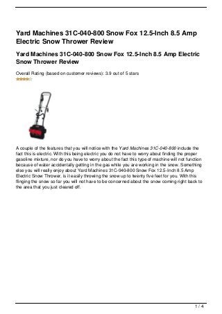 Yard Machines 31C-040-800 Snow Fox 12.5-Inch 8.5 Amp
Electric Snow Thrower Review
Yard Machines 31C-040-800 Snow Fox 12.5-Inch 8.5 Amp Electric
Snow Thrower Review
Overall Rating (based on customer reviews): 3.9 out of 5 stars




A couple of the features that you will notice with the Yard Machines 31C-040-800 include the
fact this is electric. With this being electric you do not have to worry about finding the proper
gasoline mixture, nor do you have to worry about the fact this type of machine will not function
because of water accidentally getting in the gas while you are working in the snow. Something
else you will really enjoy about Yard Machines 31C-040-800 Snow Fox 12.5-Inch 8.5 Amp
Electric Snow Thrower, is it easily throwing the snow up to twenty five feet for you. With this
flinging the snow so far you will not have to be concerned about the snow coming right back to
the area that you just cleared off.




                                                                                             1/4
 
