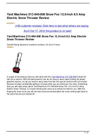 Yard Machines 31C-040-800 Snow Fox 12.5-Inch 8.5 Amp
Electric Snow Thrower Review

         (103 customer reviews) Click here to see what others are saying

                    As of Oct 17, 2012 this product is on sale!

Yard Machines 31C-040-800 Snow Fox 12.5-Inch 8.5 Amp Electric
Snow Thrower Review
Overall Rating (based on customer reviews): 3.9 out of 5 stars




A couple of the features that you will notice with the Yard Machines 31C-040-800 include the
fact this is electric. With this being electric you do not have to worry about finding the proper
gasoline mixture, nor do you have to worry about the fact this type of machine will not function
because of water accidentally getting in the gas while you are working in the snow. Something
else you will really enjoy about Yard Machines 31C-040-800 Snow Fox 12.5-Inch 8.5 Amp
Electric Snow Thrower, is it easily throwing the snow up to twenty five feet for you. With this
flinging the snow so far you will not have to be concerned about the snow coming right back to
the area that you just cleared off.




                                                                                             1/4
 