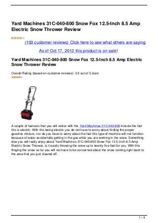 Yard Machines 31C-040-800 Snow Fox 12.5-Inch 8.5 Amp
Electric Snow Thrower Review

         (103 customer reviews) Click here to see what others are saying

                    As of Oct 17, 2012 this product is on sale!

Yard Machines 31C-040-800 Snow Fox 12.5-Inch 8.5 Amp Electric
Snow Thrower Review
Overall Rating (based on customer reviews): 3.9 out of 5 stars




A couple of features that you will notice with the Yard Machines 31C-040-800 include the fact
this is electric. With this being electric you do not have to worry about finding the proper
gasoline mixture, nor do you have to worry about the fact this type of machine will not function
because of water accidentally getting in the gas while you are working in the snow. Something
else you will really enjoy about Yard Machines 31C-040-800 Snow Fox 12.5-Inch 8.5 Amp
Electric Snow Thrower, is it easily throwing the snow up to twenty five feet for you. With this
flinging the snow so far you will not have to be concerned about the snow coming right back to
the area that you just cleared off.




                                                                                            1/4
 
