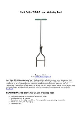 Yard Butler TJS-2C Lawn Watering Tool




                                                  listprice : $ 34.99
                                          Price : Click to check low price !!!

Yard Butler TJS-2C Lawn Watering Tool – Our Lawn Watering Tool “greens up” brown dry patches. Even
though the sprinklers go on daily, only the surface soil may be receiving the moisture. Often, drought, excess
thatch build-up, faulty sprinkler patterns or hard soil conditions can cause the soil to become hard and
impenetrable, causing grass roots to literally die of thirst. This tool delivers water directly to the root zone of lawns
and plants. Saves water by eliminating wasteful run-off or evaporation. Encourages deep root growth. Dr
See Details

FEATURED Yard Butler TJS-2C Lawn Watering Tool
        Delivers water directly to the root zone of lawns and plants
        “Greens up” brown dry patches
        Saves water by eliminating wasteful run-off or evaporation encourages deep root growth
        Drills its own holes, avoiding digging
        Lifetime warranty
 