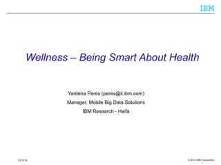 Wellness – Being Smart About Health 
Yardena Peres (peres@il.ibm.com) 
Manager, Mobile Big Data Solutions 
IBM Research - Haifa 
© 2014 10/12/14 IBM Corporation 
 