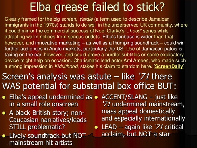 Elba grease failed to stick?
 Screen’s analysis was astute – like ‘71 there
WAS potential for substantial box office BUT:
Clearly framed for the big screen, Yardie (a term used to describe Jamaican
immigrants in the 1970s) stands to do well in the underserved UK community, where
it could mirror the commercial success of Noel Clarke’s ‘..hood’ series while
attracting warm notices from serious outlets. Elba’s fanbase is wider than that,
however, and innovative marketing – as well as a thumping soundtrack – could win
further audiences in Anglo markets, particularly the US. Use of Jamaican patois is
taxing on the ear, however, and could prove a hurdle: subtitles or some explicatory
device might help on occasion. Charismatic lead actor Aml Ameen, who made such
a strong impression in Kidulthood, stakes his claim to stardom here. [ScreenDaily]
 Elba’s appeal undermined as
in a small role onscreen
 A black British story; non-
Caucasian narratives/leads
STILL problematic?
 Lively soundtrack but NOT
mainstream hit artists
 ACCENT/SLANG – just like
‘71 undermined mainstream,
mass appeal domestically
and especially internationally
 LEAD – again like ‘71 critical
acclaim, but NOT a star
 