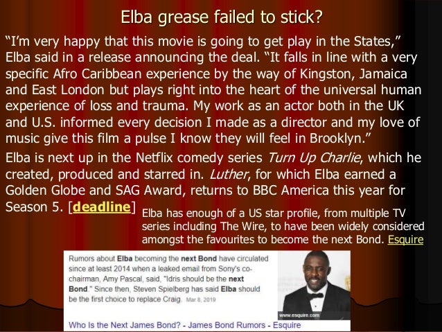 Elba grease failed to stick?
“I’m very happy that this movie is going to get play in the States,”
Elba said in a release announcing the deal. “It falls in line with a very
specific Afro Caribbean experience by the way of Kingston, Jamaica
and East London but plays right into the heart of the universal human
experience of loss and trauma. My work as an actor both in the UK
and U.S. informed every decision I made as a director and my love of
music give this film a pulse I know they will feel in Brooklyn.”
Elba is next up in the Netflix comedy series Turn Up Charlie, which he
created, produced and starred in. Luther, for which Elba earned a
Golden Globe and SAG Award, returns to BBC America this year for
Season 5. [deadline] Elba has enough of a US star profile, from multiple TV
series including The Wire, to have been widely considered
amongst the favourites to become the next Bond. Esquire
 