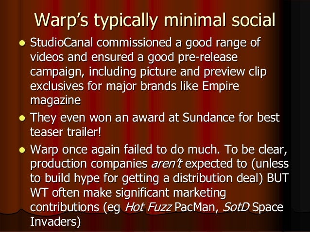 Warp’s typically minimal social
 StudioCanal commissioned a good range of
videos and ensured a good pre-release
campaign, including picture and preview clip
exclusives for major brands like Empire
magazine
 They even won an award at Sundance for best
teaser trailer!
 Warp once again failed to do much. To be clear,
production companies aren’t expected to (unless
to build hype for getting a distribution deal) BUT
WT often make significant marketing
contributions (eg Hot Fuzz PacMan, SotD Space
Invaders)
 