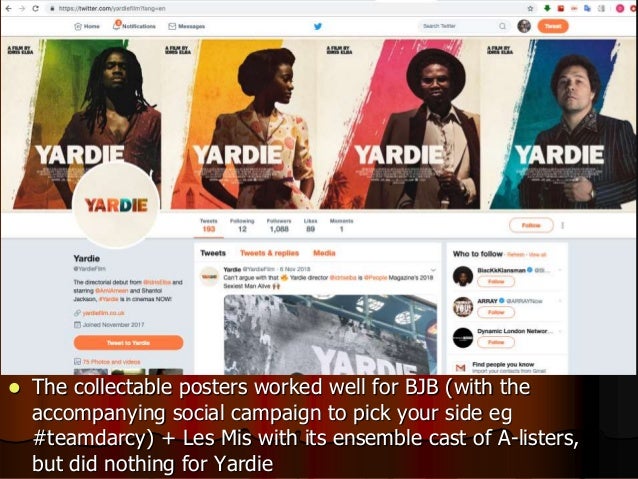  The collectable posters worked well for BJB (with the
accompanying social campaign to pick your side eg
#teamdarcy) + Les Mis with its ensemble cast of A-listers,
but did nothing for Yardie
 