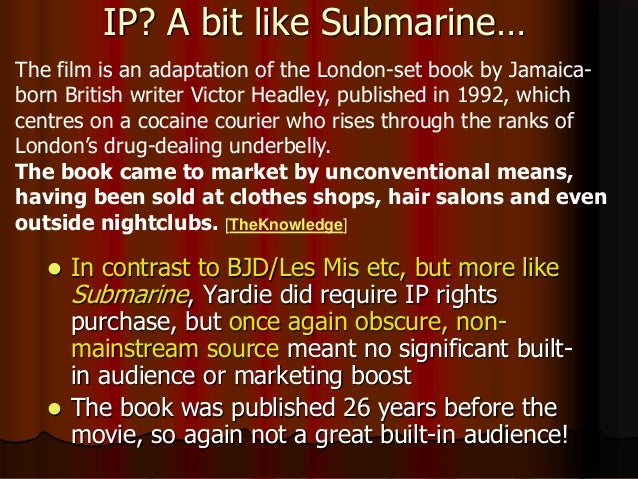 IP? A bit like Submarine…
 In contrast to BJD/Les Mis etc, but more like
Submarine, Yardie did require IP rights
purchase, but once again obscure, non-
mainstream source meant no significant built-
in audience or marketing boost
 The book was published 26 years before the
movie, so again not a great built-in audience!
The film is an adaptation of the London-set book by Jamaica-
born British writer Victor Headley, published in 1992, which
centres on a cocaine courier who rises through the ranks of
London’s drug-dealing underbelly.
The book came to market by unconventional means,
having been sold at clothes shops, hair salons and even
outside nightclubs. [TheKnowledge]
 