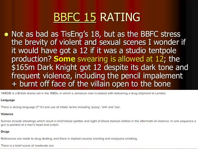 BBFC 15 RATING
 Not as bad as TisEng’s 18, but as the BBFC stress
the brevity of violent and sexual scenes I wonder if
it would have got a 12 if it was a studio tentpole
production? Some swearing is allowed at 12; the
$165m Dark Knight got 12 despite its dark tone and
frequent violence, including the pencil impalement
+ burnt off face of the villain open to the bone
 
