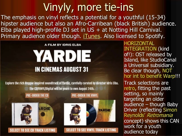  HORIZONTAL
INTEGRATION (kind
of!): OST released by
Island, like StudioCanal
a Universal subsidiary.
Be clear though, NOT
hor int to benefit Warp!!!
 Track selections are
retro, fitting the past
setting, so mainly
targeting an older
audience – though Baby
Driver (reflecting Simon
Reynolds’ Retromania
concept) shows this CAN
work for a youth
audience today
Vinyly, more tie-ins
The emphasis on vinyl reflects a potential for a youthful (15-34)
hipster audience but also an Afro-Carribean (black British) audience.
Elba played high-profile DJ set in US + at Notting Hill Carnival.
Primary audience older though. iTunes. Also licensed to Spotify.
 